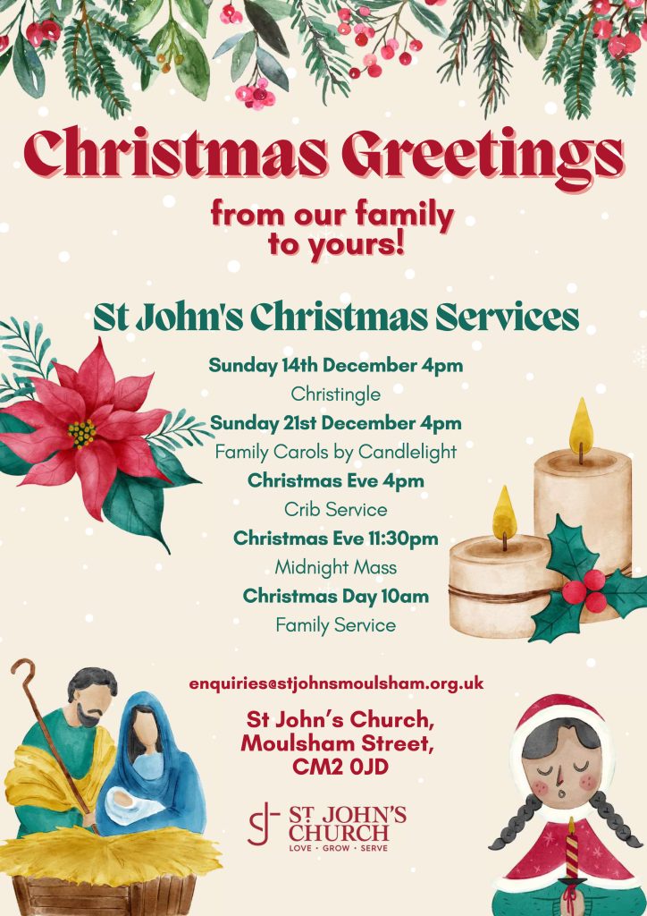 A poster for our Christmas Services. 
Sunday 14th December 4pm, Christingle.
Sunday 21st December 4pm, family carols by candlelight
Christmas Eve 4pm Crib Service.
Christmas Eve 11.30pm Midnight Mass
Christmas Day 10am Family Service. 
All at St John's Church Moulsham Street CM2 0JD