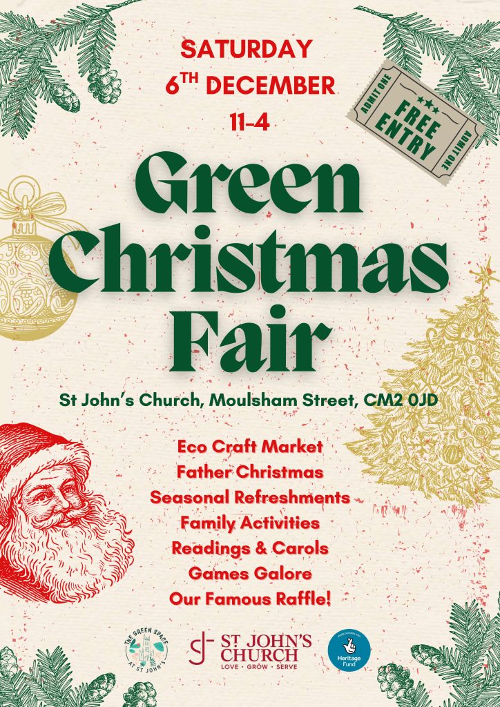 Poster for the Green Christmas Fair which is being held on 6the December between 11am and 4pm at St John's Church on Moulsham Street CM2 0JD. Entry is free. there will be an eco craft market, Father Christmas, seasonal refreshments, family activities, readings and carols, games galore and our famous raffle. 
